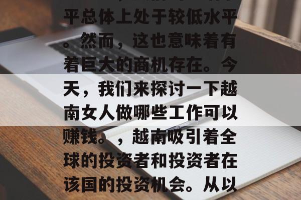 越南是一个经济较为落后的国家，在这个东南亚地区，人们的生活水平总体上处于较低水平。然而，这也意味着有着巨大的商机存在。今天，我们来探讨一下越南女人做哪些工作可以赚钱。，越南吸引着全球的投资者和投资者在该国的投资机会。从以下几个方面介绍一下越南女性投资者可以从哪里找到好的投资机会？