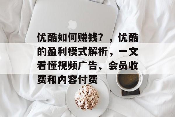 优酷如何赚钱?,优酷的盈利模式解析,一文看懂视频广告、会员收费和内容付费 优酷如何赚钱?,优酷的盈利模式解析,一文看懂视频广告、会员收费和内容付费