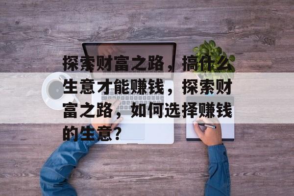 探索财富之路,搞什么生意才能赚钱,探索财富之路,如何选择赚钱的生意? 探索财富之路,搞什么生意才能赚钱,探索财富之路,如何选择赚钱的生意?