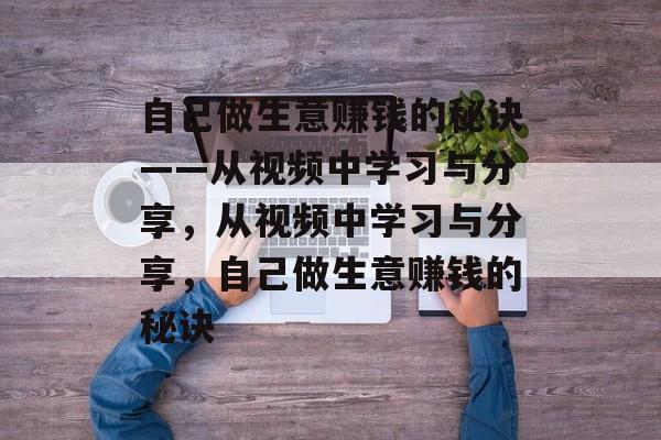 自己做生意赚钱的秘诀——从视频中学习与分享，从视频中学习与分享，自己做生意赚钱的秘诀