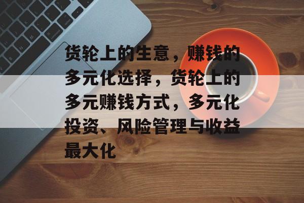 货轮上的生意,赚钱的多元化选择,货轮上的多元赚钱方式,多元化投资、风险管理与收益最大化 货轮上的生意,赚钱的多元化选择,货轮上的多元赚钱方式,多元化投资、风险管理与收益最大化