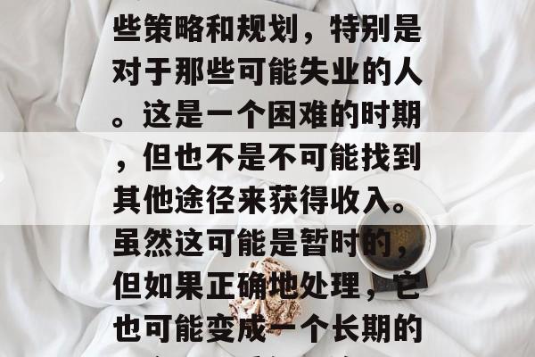 找一份工作确实需要一些策略和规划,特别是对于那些可能失业的人。这是一个困难的时期,但也不是不可能找到其他途径来获得收入。虽然这可能是暂时的,但如果正确地处理,它也可能变成一个长期的机会。,重新开始 找一份工作确实需要一些策略和规划,特别是对于那些可能失业的人。这是一个困难的时期,但也不是不可能找到其他途径来获得收入。虽然这可能是暂时的,但如果正确地处理,它也可能变成一个长期的机会。,重新开始
