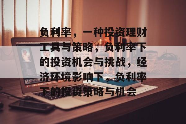负利率,一种投资理财工具与策略,负利率下的投资机会与挑战,经济环境影响下,负利率下的投资策略与机会 负利率,一种投资理财工具与策略,负利率下的投资机会与挑战,经济环境影响下,负利率下的投资策略与机会