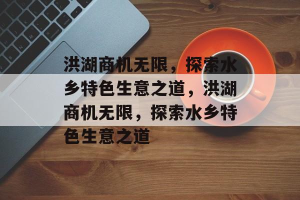 洪湖商机无限，探索水乡特色生意之道，洪湖商机无限，探索水乡特色生意之道