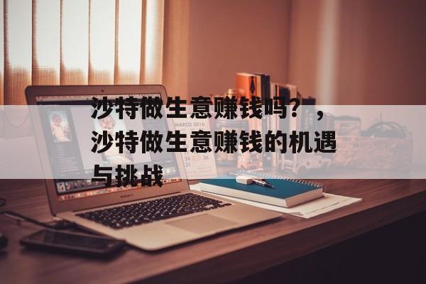 沙特做生意赚钱吗?,沙特做生意赚钱的机遇与挑战 沙特做生意赚钱吗?,沙特做生意赚钱的机遇与挑战