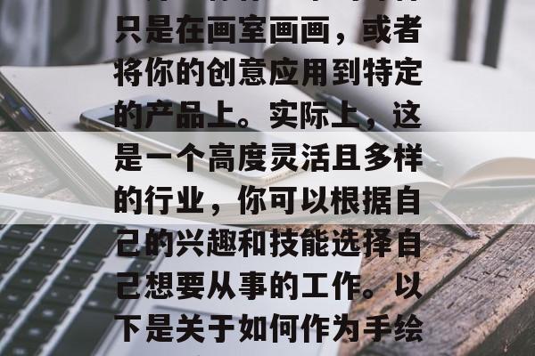 手绘代理如何赚钱?作为一个手绘代理,这个看似简单又不平凡的职业并不像你想象的那样只是在画室画画,或者将你的创意应用到特定的产品上。实际上,这是一个高度灵活且多样的行业,你可以根据自己的兴趣和技能选择自己想要从事的工作。以下是关于如何作为手绘代理赚取收入的一些建议。,代理职业,从画画到创意运用——揭秘手绘代理的全貌 手绘代理如何赚钱?作为一个手绘代理,这个看似简单又不平凡的职业并不像你想象的那样只是在画室画画,或者将你的创意应用到特定的产品上。实际上,这是一个高度灵活且多样的行业,你可以根据自己的兴趣和技能选择自己想要从事的工作。以下是关于如何作为手绘代理赚取收入的一些建议。,代理职业,从画画到创意运用——揭秘手绘代理的全貌