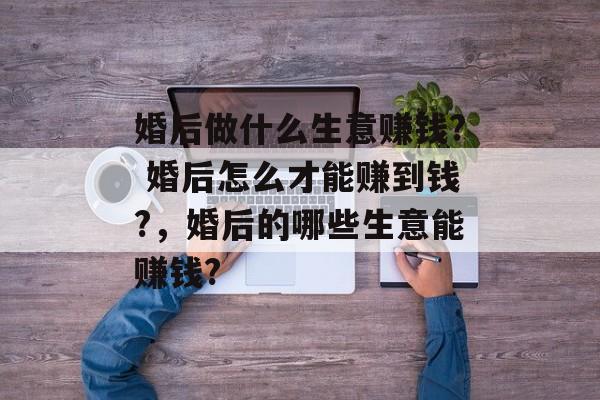 婚后做什么生意赚钱? 婚后怎么才能赚到钱?,婚后的哪些生意能赚钱? 婚后做什么生意赚钱? 婚后怎么才能赚到钱?,婚后的哪些生意能赚钱?