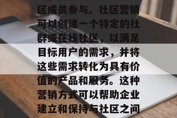 社区营销是一种通过利用互联网、社交媒体和其他平台进行的商业活动,旨在吸引并鼓励社区成员参与。社区营销可以创建一个特定的社群或在线社区,以满足目标用户的需求,并将这些需求转化为具有价值的产品和服务。这种营销方式可以帮助企业建立和保持与社区之间的联系,从而增加品牌知名度和影响力。,如何运用社区营销策略提高品牌知名度和影响力 社区营销是一种通过利用互联网、社交媒体和其他平台进行的商业活动,旨在吸引并鼓励社区成员参与。社区营销可以创建一个特定的社群或在线社区,以满足目标用户的需求,并将这些需求转化为具有价值的产品和服务。这种营销方式可以帮助企业建立和保持与社区之间的联系,从而增加品牌知名度和影响力。,如何运用社区营销策略提高品牌知名度和影响力