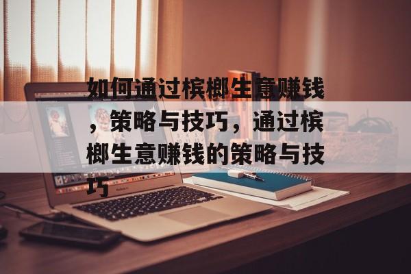 如何通过槟榔生意赚钱,策略与技巧,通过槟榔生意赚钱的策略与技巧 如何通过槟榔生意赚钱,策略与技巧,通过槟榔生意赚钱的策略与技巧