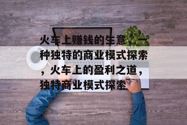 火车上赚钱的生意,一种独特的商业模式探索,火车上的盈利之道,独特商业模式探索 火车上赚钱的生意,一种独特的商业模式探索,火车上的盈利之道,独特商业模式探索