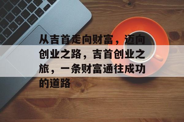 从吉首走向财富,迈向创业之路,吉首创业之旅,一条财富通往成功的道路 从吉首走向财富,迈向创业之路,吉首创业之旅,一条财富通往成功的道路