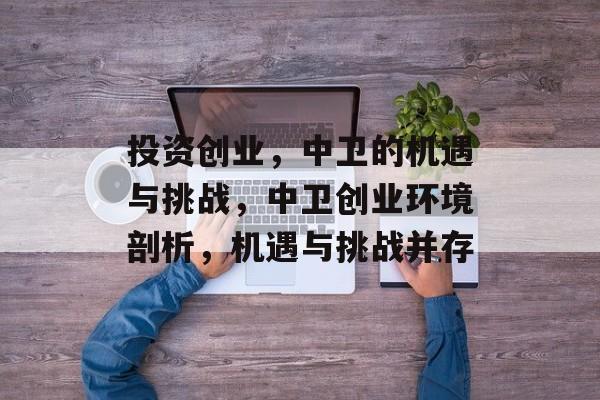 投资创业,中卫的机遇与挑战,中卫创业环境剖析,机遇与挑战并存 投资创业,中卫的机遇与挑战,中卫创业环境剖析,机遇与挑战并存