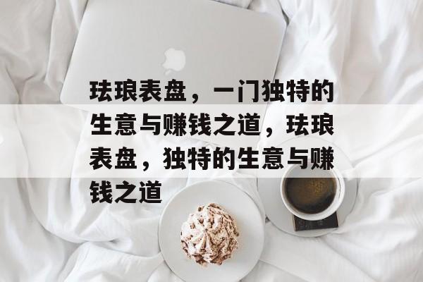 珐琅表盘，一门独特的生意与赚钱之道，珐琅表盘，独特的生意与赚钱之道