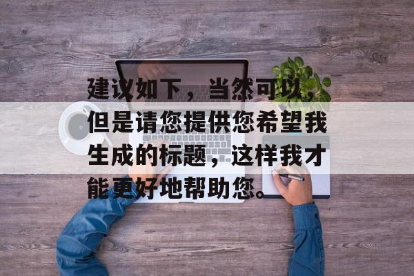 建议如下,当然可以,但是请您提供您希望我生成的标题,这样我才能更好地帮助您。 建议如下,当然可以,但是请您提供您希望我生成的标题,这样我才能更好地帮助您。