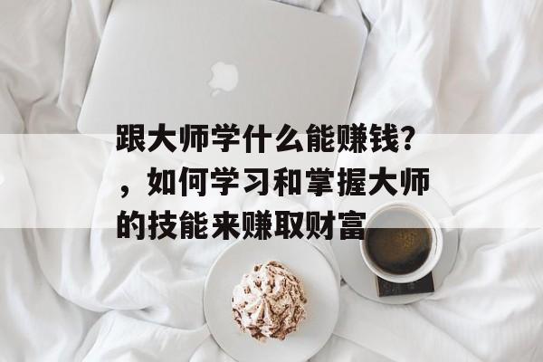 跟大师学什么能赚钱?,如何学习和掌握大师的技能来赚取财富 跟大师学什么能赚钱?,如何学习和掌握大师的技能来赚取财富