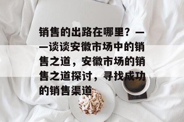 销售的出路在哪里?——谈谈安徽市场中的销售之道,安徽市场的销售之道探讨,寻找成功的销售渠道 销售的出路在哪里?——谈谈安徽市场中的销售之道,安徽市场的销售之道探讨,寻找成功的销售渠道