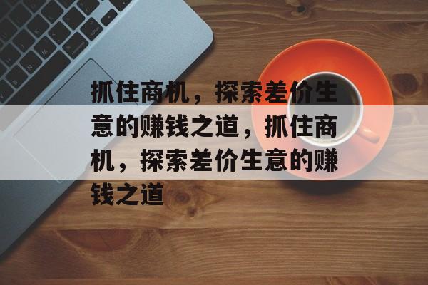 抓住商机,探索差价生意的赚钱之道,抓住商机,探索差价生意的赚钱之道 抓住商机,探索差价生意的赚钱之道,抓住商机,探索差价生意的赚钱之道