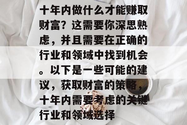 十年内做什么才能赚取财富?这需要你深思熟虑,并且需要在正确的行业和领域中找到机会。以下是一些可能的建议,获取财富的策略,十年内需要考虑的关键行业和领域选择 十年内做什么才能赚取财富?这需要你深思熟虑,并且需要在正确的行业和领域中找到机会。以下是一些可能的建议,获取财富的策略,十年内需要考虑的关键行业和领域选择