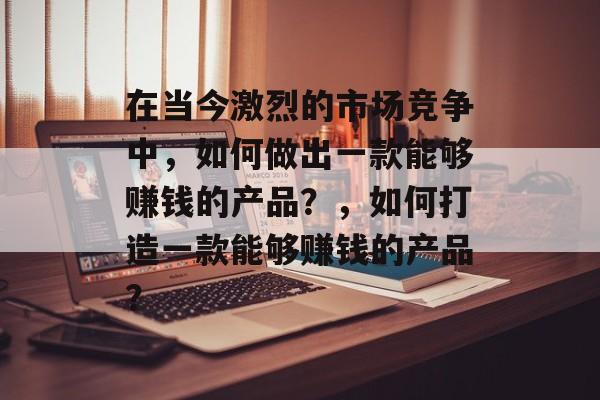 在当今激烈的市场竞争中,如何做出一款能够赚钱的产品?,如何打造一款能够赚钱的产品? 在当今激烈的市场竞争中,如何做出一款能够赚钱的产品?,如何打造一款能够赚钱的产品?