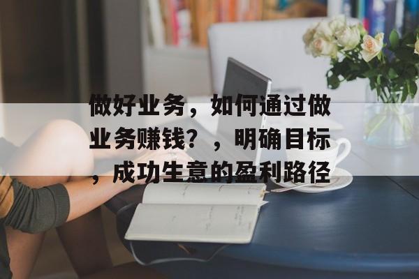 做好业务，如何通过做业务赚钱？，明确目标，成功生意的盈利路径