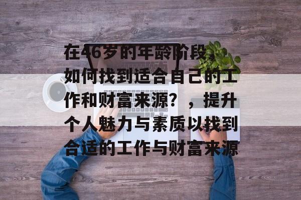 在46岁的年龄阶段，如何找到适合自己的工作和财富来源？，提升个人魅力与素质以找到合适的工作与财富来源