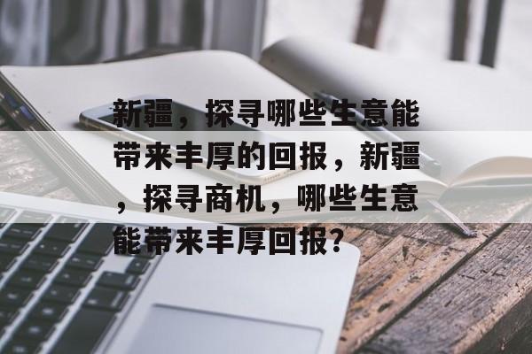 新疆，探寻哪些生意能带来丰厚的回报，新疆，探寻商机，哪些生意能带来丰厚回报？