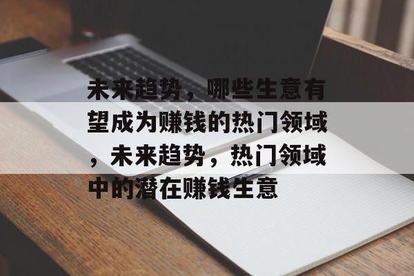 未来趋势,哪些生意有望成为赚钱的热门领域,未来趋势,热门领域中的潜在赚钱生意 未来趋势,哪些生意有望成为赚钱的热门领域,未来趋势,热门领域中的潜在赚钱生意