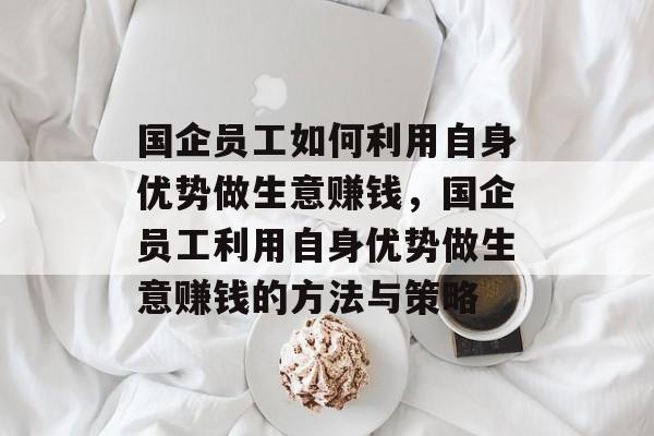 国企员工如何利用自身优势做生意赚钱,国企员工利用自身优势做生意赚钱的方法与策略 国企员工如何利用自身优势做生意赚钱,国企员工利用自身优势做生意赚钱的方法与策略