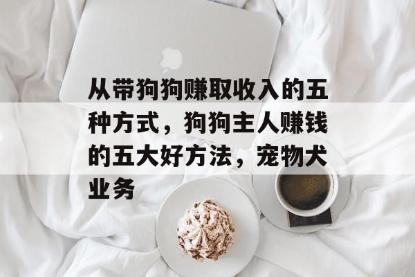 从带狗狗赚取收入的五种方式,狗狗主人赚钱的五大好方法,宠物犬业务 从带狗狗赚取收入的五种方式,狗狗主人赚钱的五大好方法,宠物犬业务