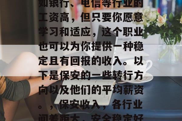 保安工作可能看起来不如银行、电信等行业的工资高,但只要你愿意学习和适应,这个职业也可以为你提供一种稳定且有回报的收入。以下是保安的一些转行方向以及他们的平均薪资。,保安收入,各行业间差距大,安全稳定好选择 保安工作可能看起来不如银行、电信等行业的工资高,但只要你愿意学习和适应,这个职业也可以为你提供一种稳定且有回报的收入。以下是保安的一些转行方向以及他们的平均薪资。,保安收入,各行业间差距大,安全稳定好选择