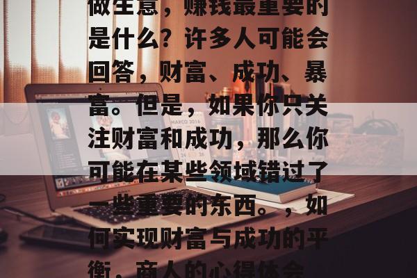 做生意，赚钱最重要的是什么？许多人可能会回答，财富、成功、暴富。但是，如果你只关注财富和成功，那么你可能在某些领域错过了一些重要的东西。，如何实现财富与成功的平衡，商人的心得体会