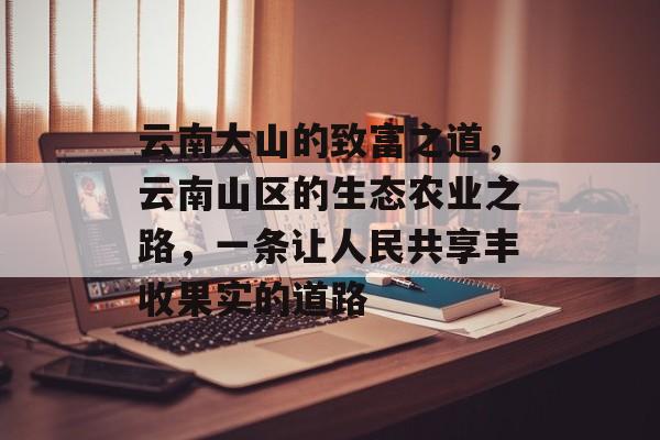 云南大山的致富之道,云南山区的生态农业之路,一条让人民共享丰收果实的道路 云南大山的致富之道,云南山区的生态农业之路,一条让人民共享丰收果实的道路