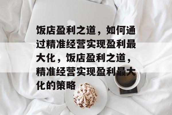 饭店盈利之道,如何通过精准经营实现盈利最大化,饭店盈利之道,精准经营实现盈利最大化的策略 饭店盈利之道,如何通过精准经营实现盈利最大化,饭店盈利之道,精准经营实现盈利最大化的策略