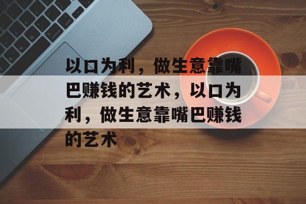 以口为利,做生意靠嘴巴赚钱的艺术,以口为利,做生意靠嘴巴赚钱的艺术 以口为利,做生意靠嘴巴赚钱的艺术,以口为利,做生意靠嘴巴赚钱的艺术