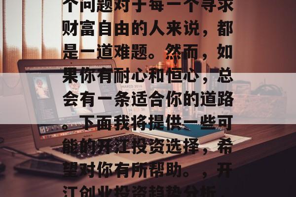 开江做什么最赚钱?这个问题对于每一个寻求财富自由的人来说,都是一道难题。然而,如果你有耐心和恒心,总会有一条适合你的道路。下面我将提供一些可能的开江投资选择,希望对你有所帮助。,开江创业投资趋势分析,寻找你的致富之路 开江做什么最赚钱?这个问题对于每一个寻求财富自由的人来说,都是一道难题。然而,如果你有耐心和恒心,总会有一条适合你的道路。下面我将提供一些可能的开江投资选择,希望对你有所帮助。,开江创业投资趋势分析,寻找你的致富之路
