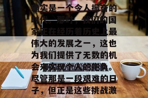 在上世纪的60年代,对于大多数人来说,这个时间段可能是充满变革和动荡的。但对于我这样的年轻人来说,这确实是一个令人振奋的时代。那时,我们的国家正在经历着历史上最伟大的发展之一,这也为我们提供了无数的机会来实现个人的抱负。尽管那是一段艰难的日子,但正是这些挑战激发了我们去追求更广阔的世界,并找到了可以发挥自己才能的方式。,六十年代,一个充满机遇和挑战的转折点 在上世纪的60年代,对于大多数人来说,这个时间段可能是充满变革和动荡的。但对于我这样的年轻人来说,这确实是一个令人振奋的时代。那时,我们的国家正在经历着历史上最伟大的发展之一,这也为我们提供了无数的机会来实现个人的抱负。尽管那是一段艰难的日子,但正是这些挑战激发了我们去追求更广阔的世界,并找到了可以发挥自己才能的方式。,六十年代,一个充满机遇和挑战的转折点