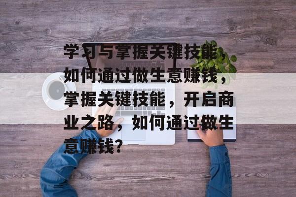 学习与掌握关键技能,如何通过做生意赚钱,掌握关键技能,开启商业之路,如何通过做生意赚钱? 学习与掌握关键技能,如何通过做生意赚钱,掌握关键技能,开启商业之路,如何通过做生意赚钱?