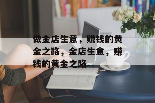 做金店生意,赚钱的黄金之路,金店生意,赚钱的黄金之路 做金店生意,赚钱的黄金之路,金店生意,赚钱的黄金之路
