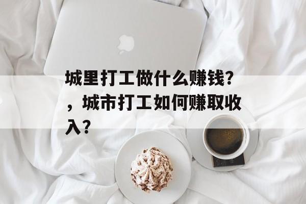 城里打工做什么赚钱?,城市打工如何赚取收入? 城里打工做什么赚钱?,城市打工如何赚取收入?