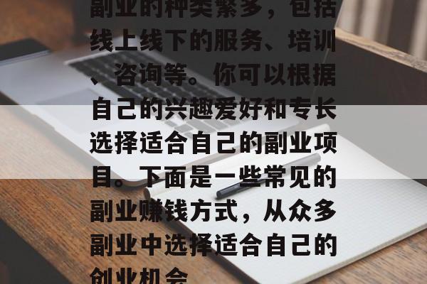 副业的种类繁多,包括线上线下的服务、培训、咨询等。你可以根据自己的兴趣爱好和专长选择适合自己的副业项目。下面是一些常见的副业赚钱方式,从众多副业中选择适合自己的创业机会 副业的种类繁多,包括线上线下的服务、培训、咨询等。你可以根据自己的兴趣爱好和专长选择适合自己的副业项目。下面是一些常见的副业赚钱方式,从众多副业中选择适合自己的创业机会