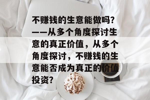 不赚钱的生意能做吗?——从多个角度探讨生意的真正价值,从多个角度探讨,不赚钱的生意能否成为真正的价值投资? 不赚钱的生意能做吗?——从多个角度探讨生意的真正价值,从多个角度探讨,不赚钱的生意能否成为真正的价值投资?