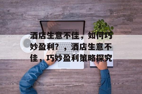 酒店生意不佳,如何巧妙盈利?,酒店生意不佳,巧妙盈利策略探究 酒店生意不佳,如何巧妙盈利?,酒店生意不佳,巧妙盈利策略探究
