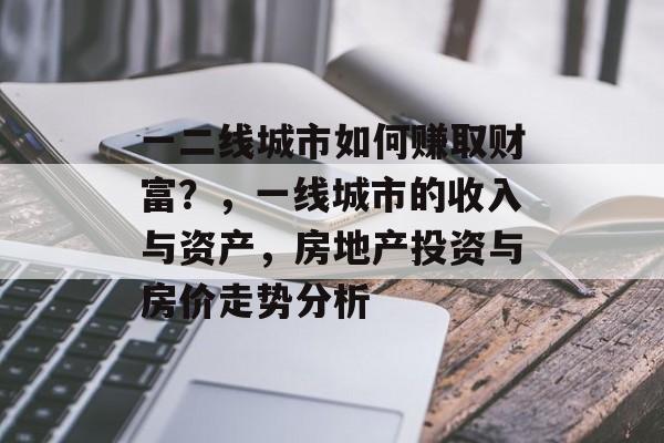 一二线城市如何赚取财富?,一线城市的收入与资产,房地产投资与房价走势分析 一二线城市如何赚取财富?,一线城市的收入与资产,房地产投资与房价走势分析
