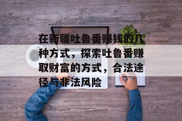 在新疆吐鲁番赚钱的几种方式,探索吐鲁番赚取财富的方式,合法途径与非法风险 在新疆吐鲁番赚钱的几种方式,探索吐鲁番赚取财富的方式,合法途径与非法风险