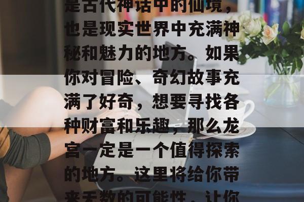 龙宫里藏着无尽的宝藏,你向往吗?欢迎来到神秘的龙宫!龙宫不仅是古代神话中的仙境,也是现实世界中充满神秘和魅力的地方。如果你对冒险、奇幻故事充满了好奇,想要寻找各种财富和乐趣,那么龙宫一定是一个值得探索的地方。这里将给你带来无数的可能性,让你的生活更加丰富多彩。,神秘龙宫,无限宝藏与未知冒险 龙宫里藏着无尽的宝藏,你向往吗?欢迎来到神秘的龙宫!龙宫不仅是古代神话中的仙境,也是现实世界中充满神秘和魅力的地方。如果你对冒险、奇幻故事充满了好奇,想要寻找各种财富和乐趣,那么龙宫一定是一个值得探索的地方。这里将给你带来无数的可能性,让你的生活更加丰富多彩。,神秘龙宫,无限宝藏与未知冒险