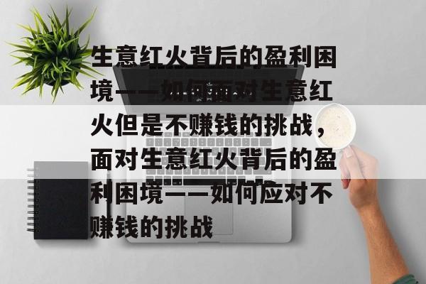 生意红火背后的盈利困境——如何面对生意红火但是不赚钱的挑战,面对生意红火背后的盈利困境——如何应对不赚钱的挑战 生意红火背后的盈利困境——如何面对生意红火但是不赚钱的挑战,面对生意红火背后的盈利困境——如何应对不赚钱的挑战
