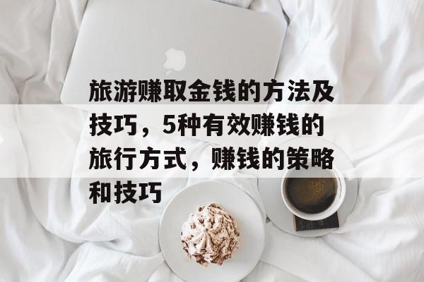 旅游赚取金钱的方法及技巧，5种有效赚钱的旅行方式，赚钱的策略和技巧