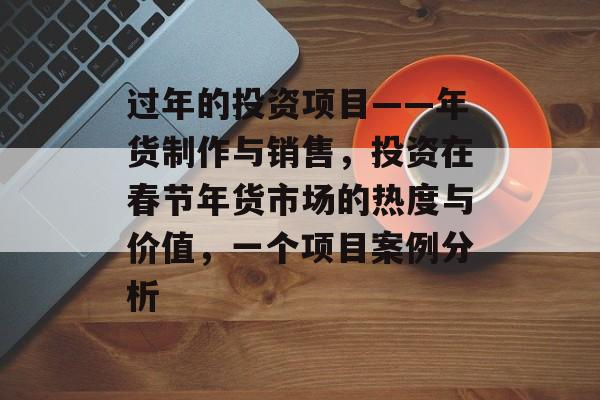 过年的投资项目——年货制作与销售,投资在春节年货市场的热度与价值,一个项目案例分析 过年的投资项目——年货制作与销售,投资在春节年货市场的热度与价值,一个项目案例分析