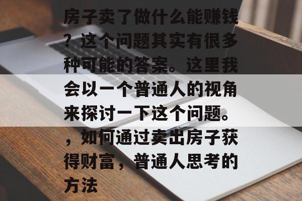 房子卖了做什么能赚钱?这个问题其实有很多种可能的答案。这里我会以一个普通人的视角来探讨一下这个问题。,如何通过卖出房子获得财富,普通人思考的方法 房子卖了做什么能赚钱?这个问题其实有很多种可能的答案。这里我会以一个普通人的视角来探讨一下这个问题。,如何通过卖出房子获得财富,普通人思考的方法