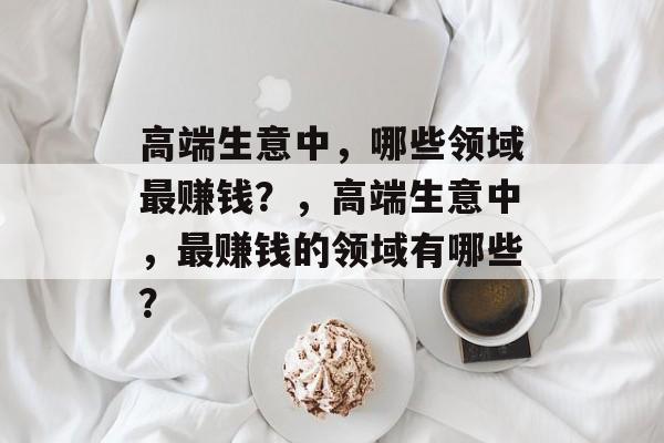 高端生意中,哪些领域最赚钱?,高端生意中,最赚钱的领域有哪些? 高端生意中,哪些领域最赚钱?,高端生意中,最赚钱的领域有哪些?